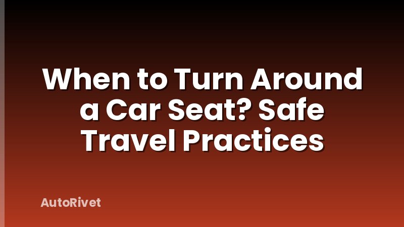 When to Turn Around a Car Seat? Safe Travel Practices