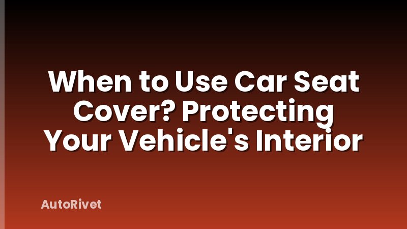When to Use Car Seat Cover? Protecting Your Vehicle's Interior