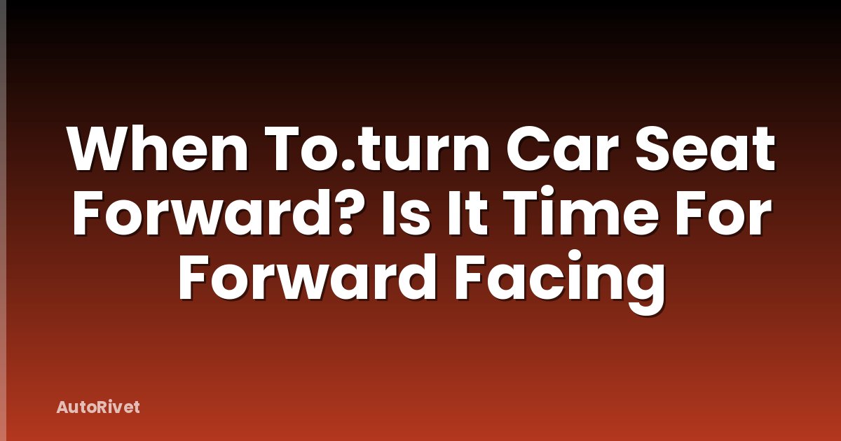 When To.turn Car Seat Forward? Is It Time For Forward Facing