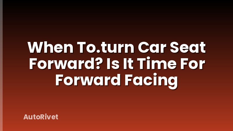 When To.turn Car Seat Forward? Is It Time For Forward Facing