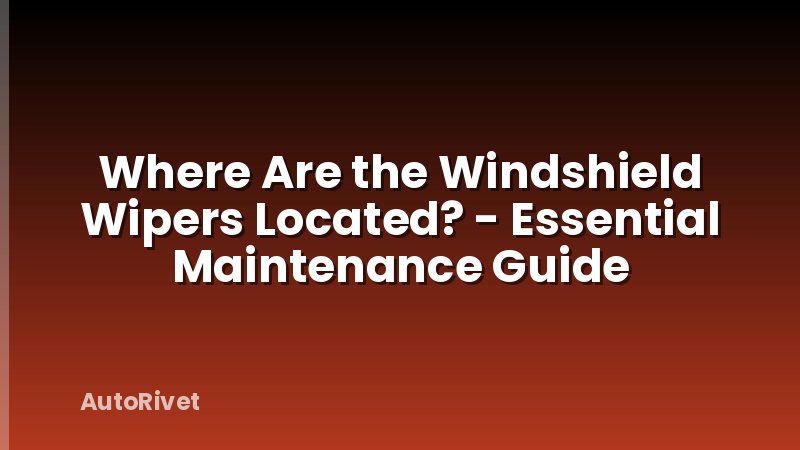Where Are the Windshield Wipers Located? - Essential Maintenance Guide