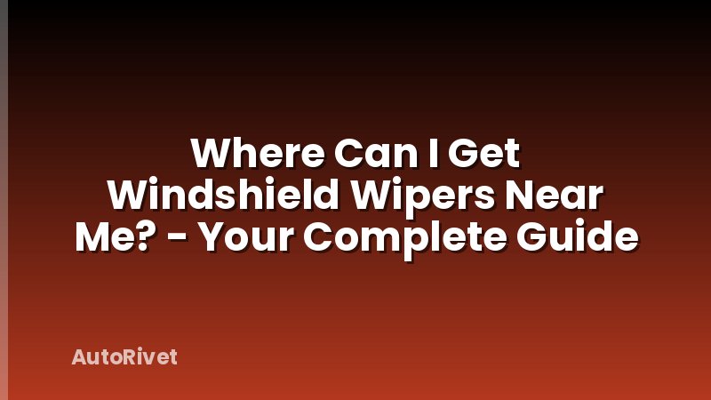 Where Can I Get Windshield Wipers Near Me? - Your Complete Guide