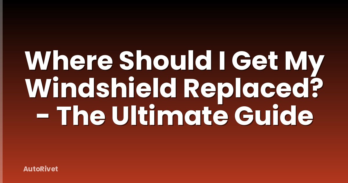 Where Should I Get My Windshield Replaced? - The Ultimate Guide