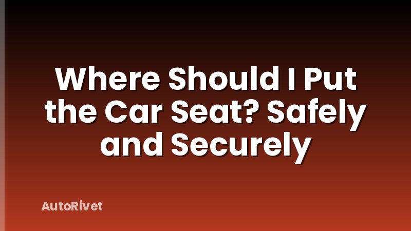 Where Should I Put the Car Seat? Safely and Securely