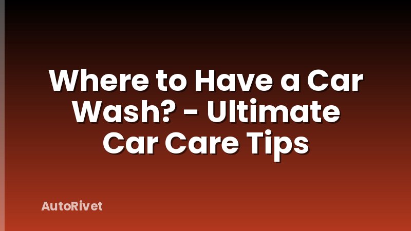 Where to Have a Car Wash? - Ultimate Car Care Tips