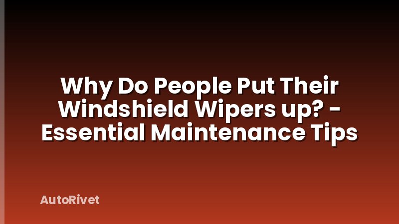 Why Do People Put Their Windshield Wipers up? - Essential Maintenance Tips