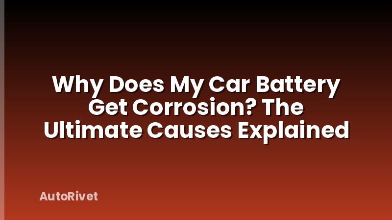 Why Does My Car Battery Get Corrosion? The Ultimate Causes Explained