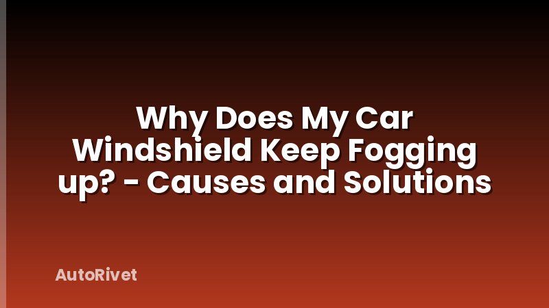 Why Does My Car Windshield Keep Fogging up? - Causes and Solutions