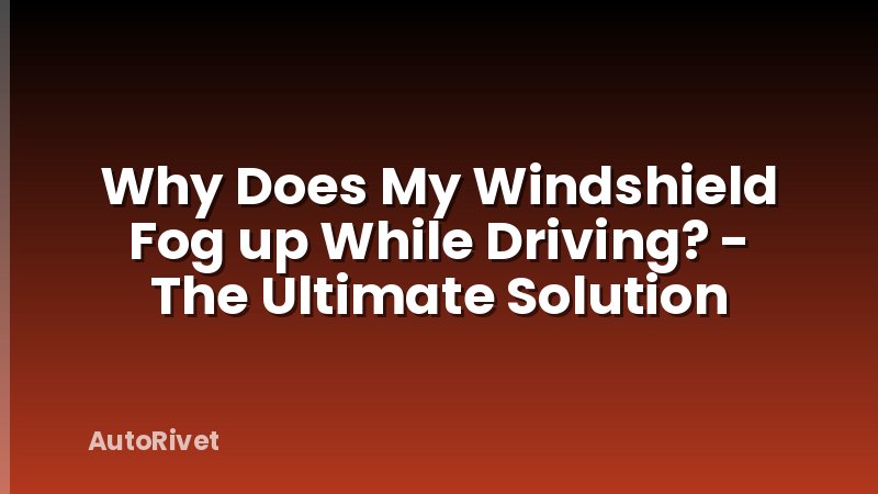 Why Does My Windshield Fog up While Driving? - The Ultimate Solution