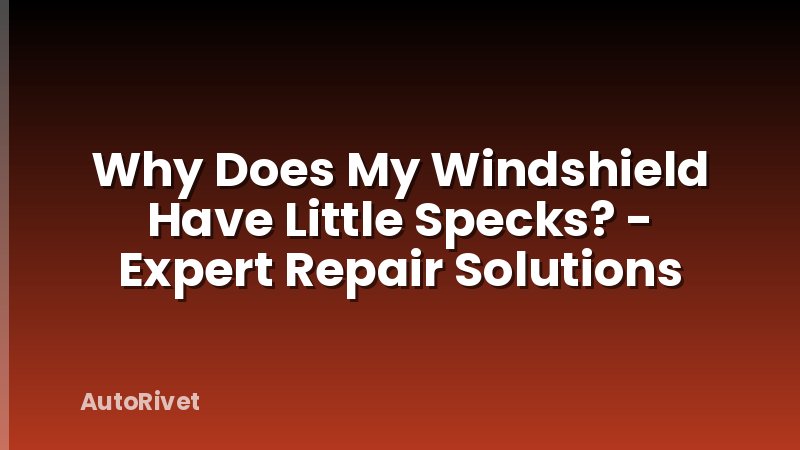 Why Does My Windshield Have Little Specks? - Expert Repair Solutions