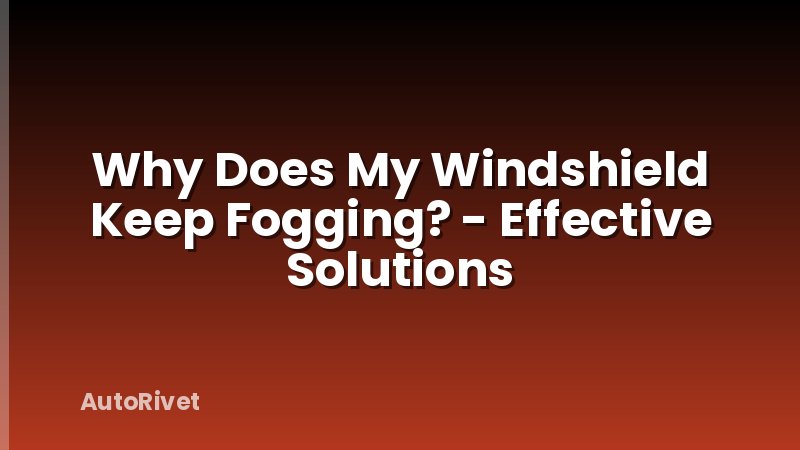 Why Does My Windshield Keep Fogging? - Effective Solutions
