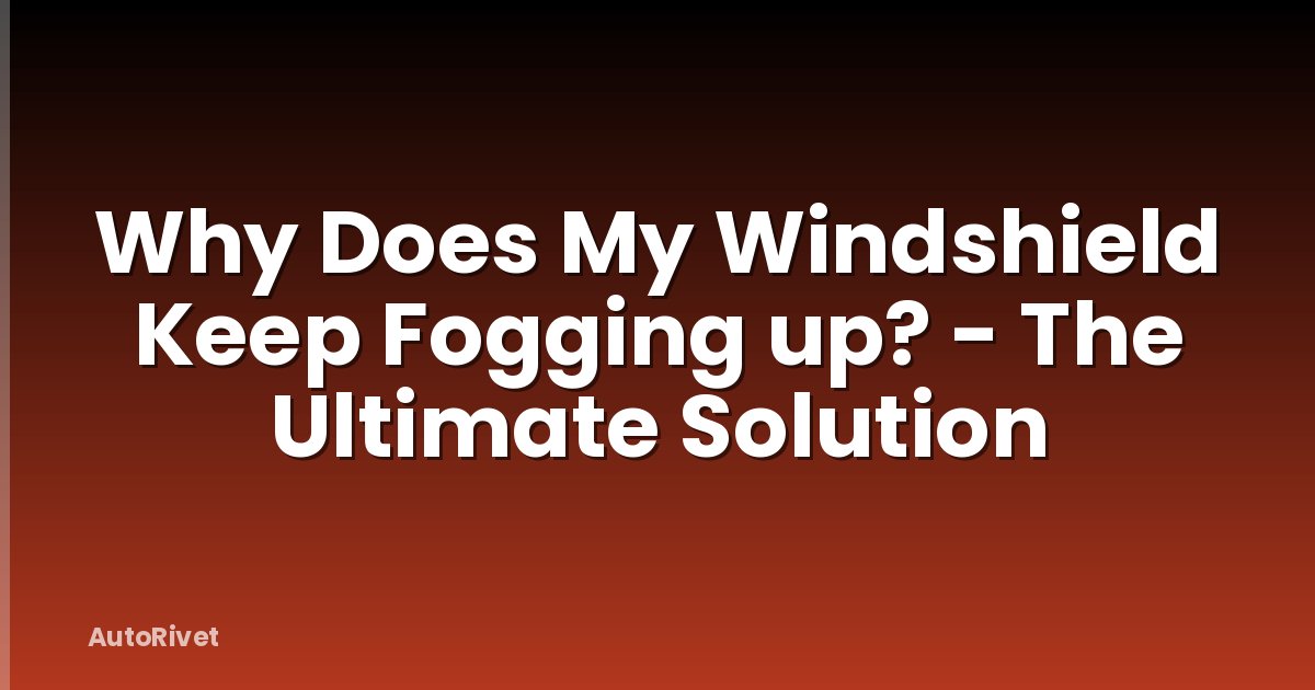 Why Does My Windshield Keep Fogging up? - The Ultimate Solution