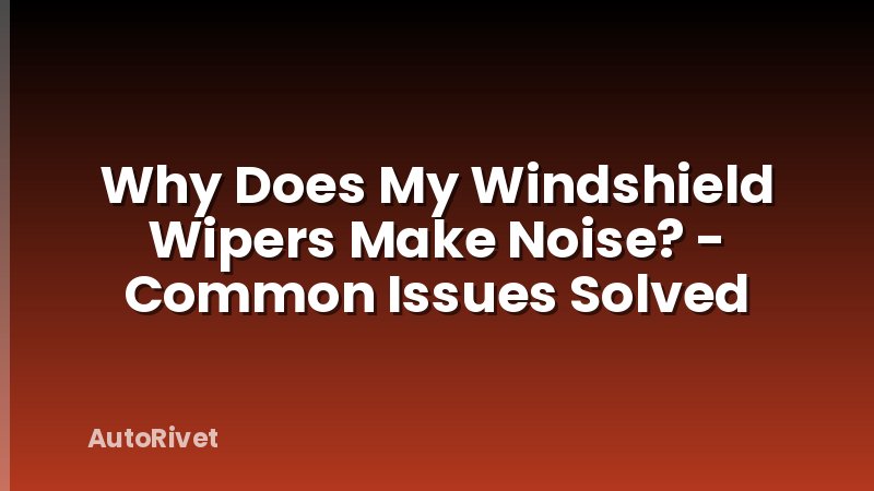 Why Does My Windshield Wipers Make Noise? - Common Issues Solved