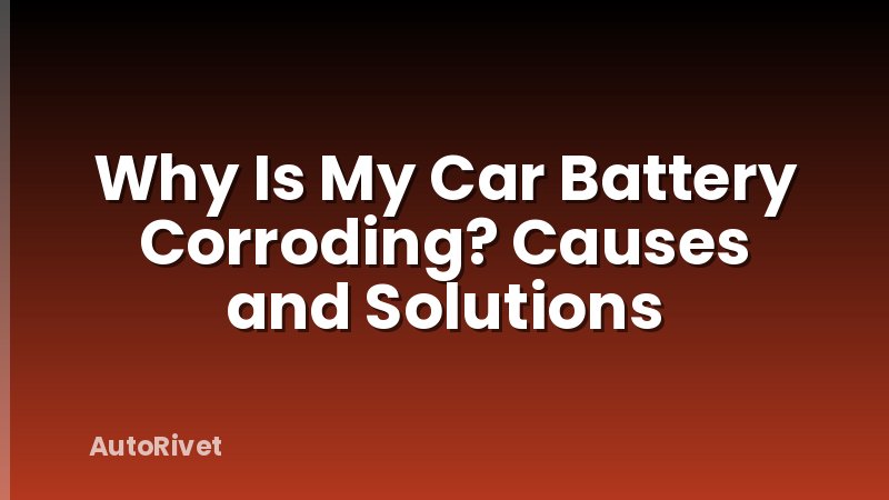 Why Is My Car Battery Corroding? Causes and Solutions