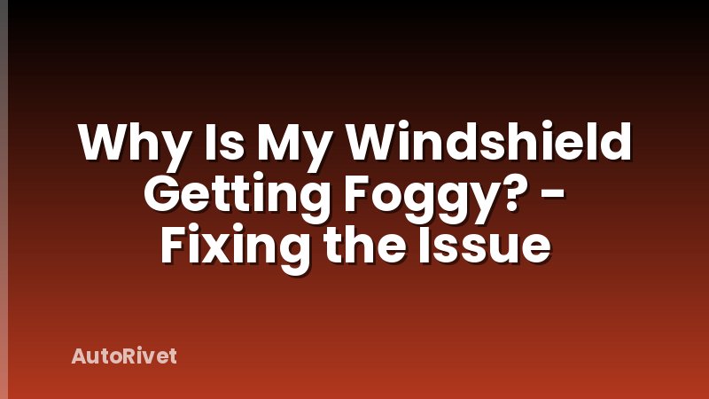 Why Is My Windshield Getting Foggy? - Fixing the Issue