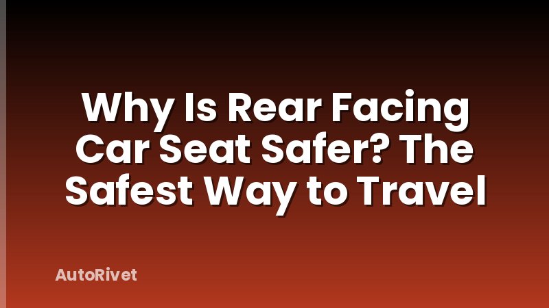Why Is Rear Facing Car Seat Safer? The Safest Way to Travel