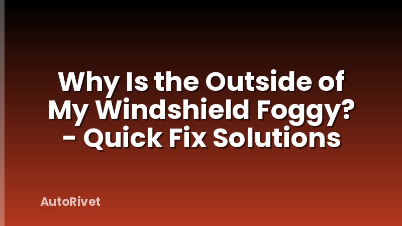 Why Is the Outside of My Windshield Foggy? - Quick Fix Solutions