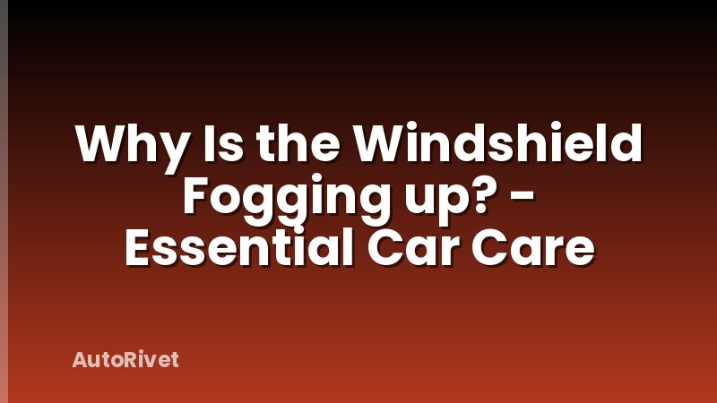Why Is the Windshield Fogging up? - Essential Car Care
