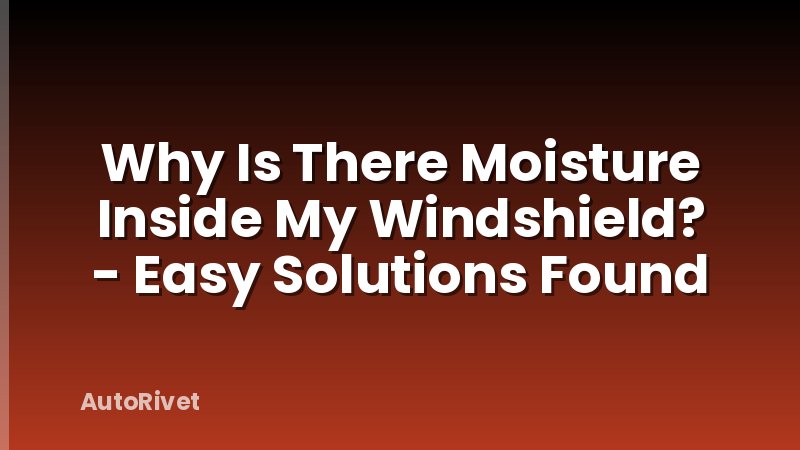 Why Is There Moisture Inside My Windshield? - Easy Solutions Found