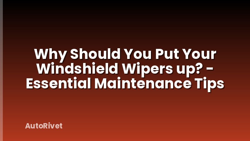 Why Should You Put Your Windshield Wipers up? - Essential Maintenance Tips
