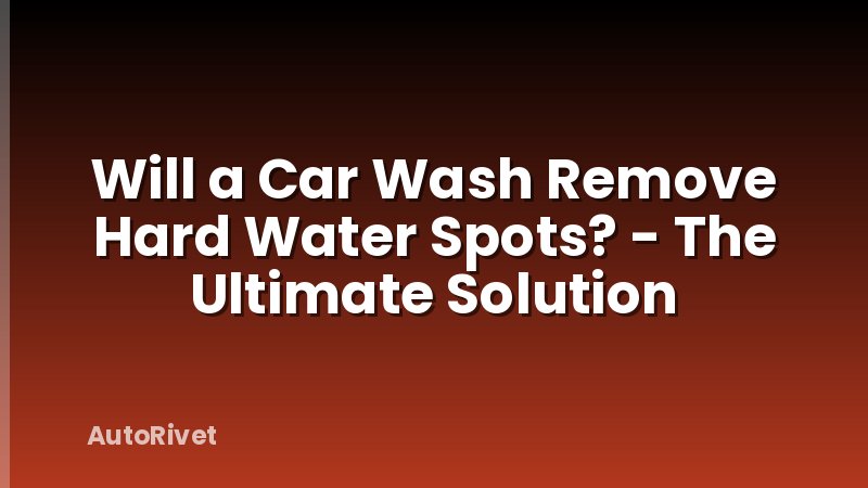 Will a Car Wash Remove Hard Water Spots? - The Ultimate Solution