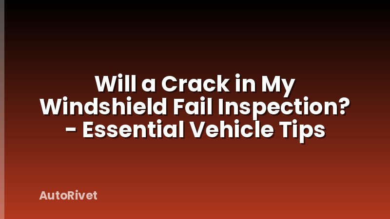 Will a Crack in My Windshield Fail Inspection? - Essential Vehicle Tips